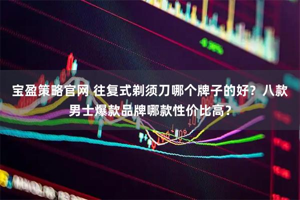 宝盈策略官网 往复式剃须刀哪个牌子的好？八款男士爆款品牌哪款性价比高？