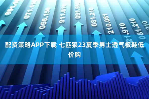 配资策略APP下载 七匹狼23夏季男士透气板鞋低价购