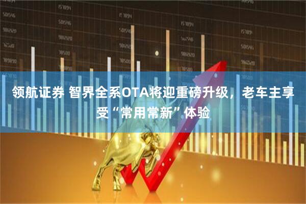 领航证券 智界全系OTA将迎重磅升级，老车主享受“常用常新”体验