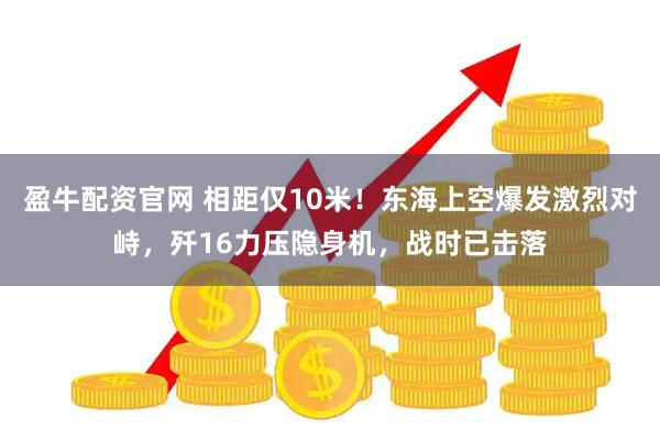 盈牛配资官网 相距仅10米！东海上空爆发激烈对峙，歼16力压隐身机，战时已击落