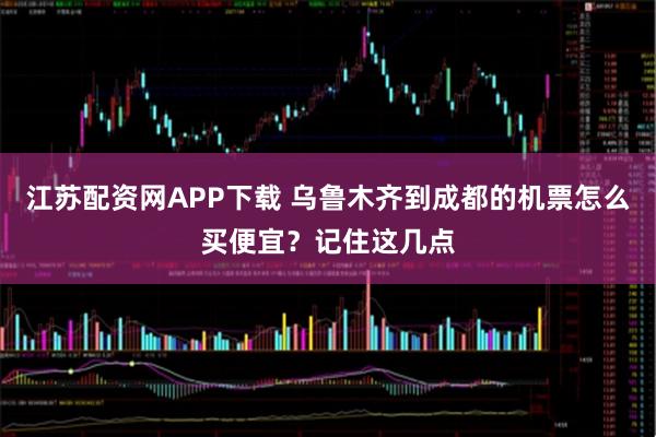 江苏配资网APP下载 乌鲁木齐到成都的机票怎么买便宜？记住这几点