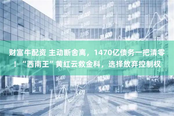 财富牛配资 主动断舍离，1470亿债务一把清零！“西南王”黄红云救金科，选择放弃控制权
