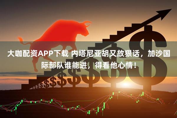 大咖配资APP下载 内塔尼亚胡又放狠话，加沙国际部队谁能进，得看他心情！