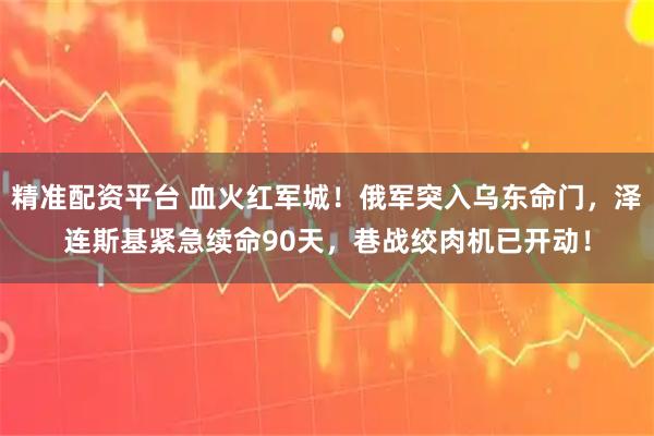 精准配资平台 血火红军城！俄军突入乌东命门，泽连斯基紧急续命90天，巷战绞肉机已开动！