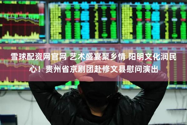 雪球配资网官网 艺术盛宴聚乡情 阳明文化润民心！贵州省京剧团赴修文县慰问演出