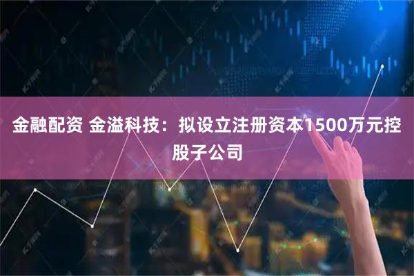金融配资 金溢科技：拟设立注册资本1500万元控股子公司
