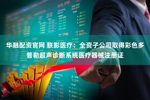 华融配资官网 联影医疗：全资子公司取得彩色多普勒超声诊断系统医疗器械注册证
