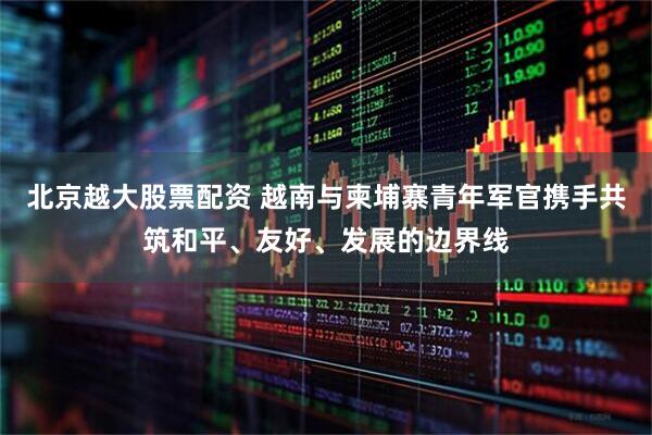 北京越大股票配资 越南与柬埔寨青年军官携手共筑和平、友好、发展的边界线
