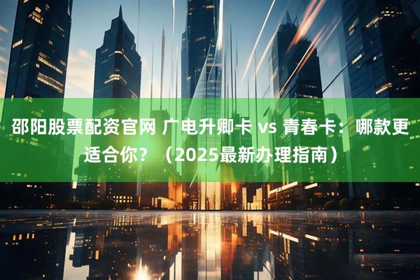 邵阳股票配资官网 广电升卿卡 vs 青春卡：哪款更适合你？（2025最新办理指南）