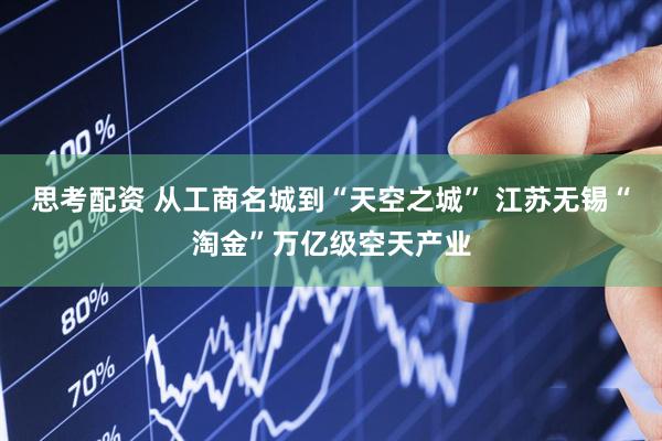 思考配资 从工商名城到“天空之城” 江苏无锡“淘金”万亿级空天产业