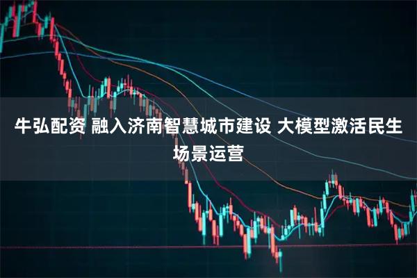 牛弘配资 融入济南智慧城市建设 大模型激活民生场景运营