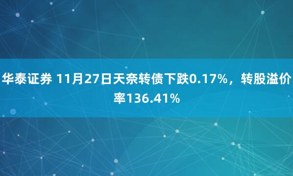 华泰证券 11月27日天奈转债下跌0.17%，转股溢价率136.41%