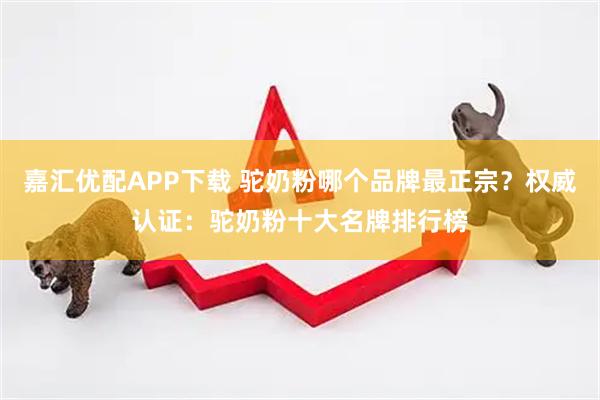 嘉汇优配APP下载 驼奶粉哪个品牌最正宗？权威认证：驼奶粉十大名牌排行榜