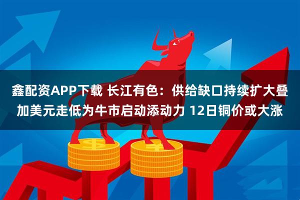 鑫配资APP下载 长江有色：供给缺口持续扩大叠加美元走低为牛市启动添动力 12日铜价或大涨