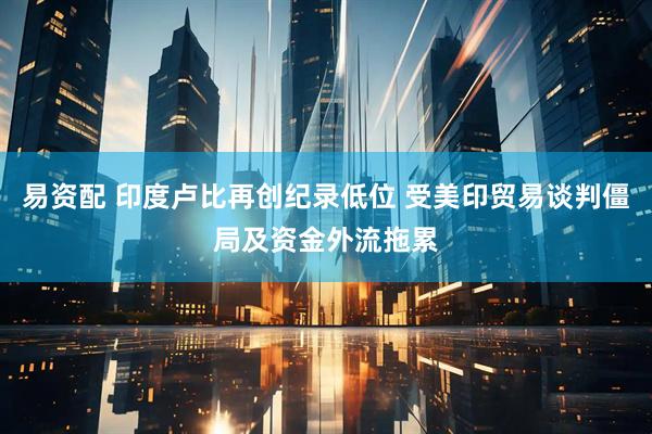 易资配 印度卢比再创纪录低位 受美印贸易谈判僵局及资金外流拖累