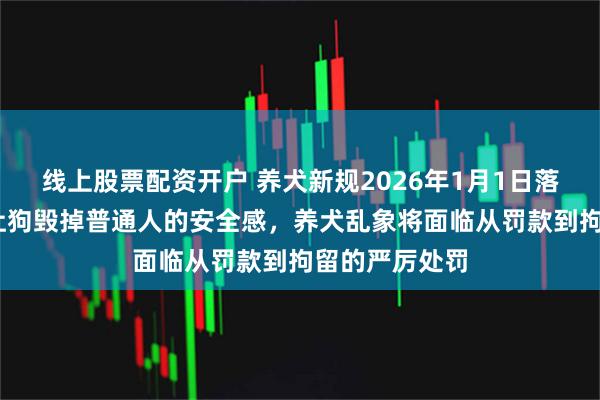 线上股票配资开户 养犬新规2026年1月1日落地,希望别再让狗毁掉普通人的安全感，养犬乱象将面临从罚款到拘留的严厉处罚