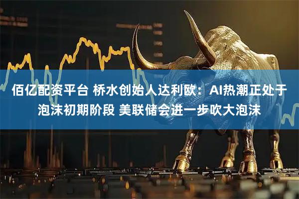 佰亿配资平台 桥水创始人达利欧：AI热潮正处于泡沫初期阶段 美联储会进一步吹大泡沫
