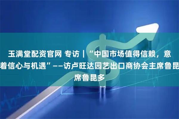 玉满堂配资官网 专访｜“中国市场值得信赖，意味着信心与机遇”——访卢旺达园艺出口商协会主席鲁昆多