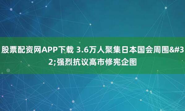 股票配资网APP下载 3.6万人聚集日本国会周围 强烈抗议高市修宪企图