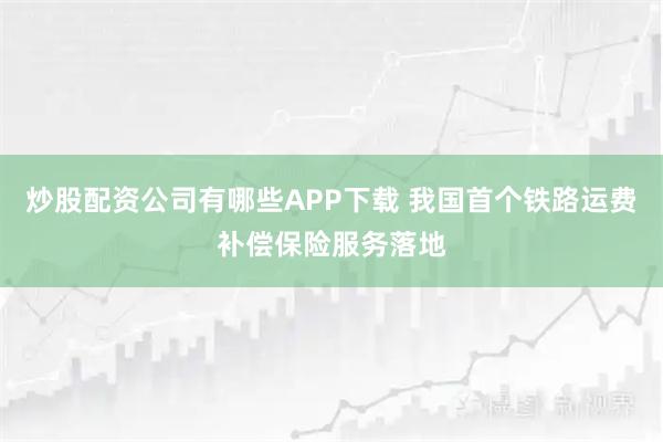炒股配资公司有哪些APP下载 我国首个铁路运费补偿保险服务落地