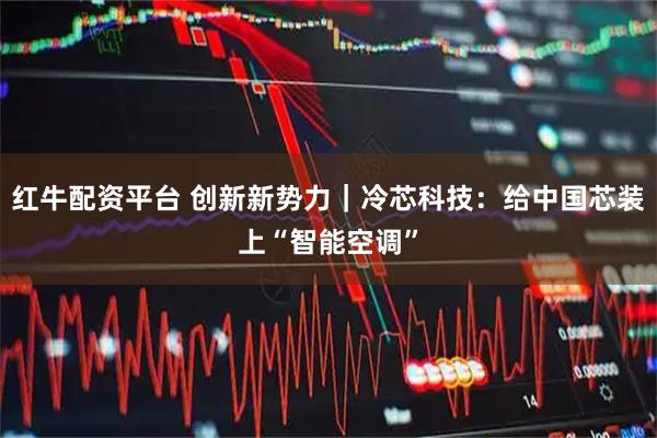 红牛配资平台 创新新势力｜冷芯科技：给中国芯装上“智能空调”