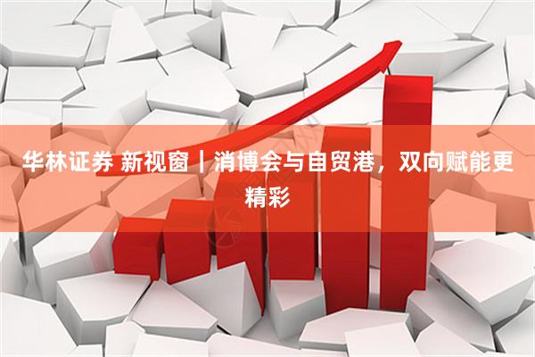 华林证券 新视窗｜消博会与自贸港，双向赋能更精彩