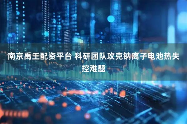 南京禹王配资平台 科研团队攻克钠离子电池热失控难题