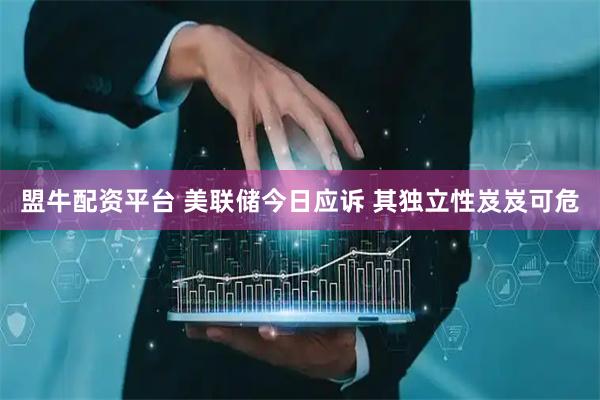 盟牛配资平台 美联储今日应诉 其独立性岌岌可危