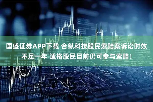 国盛证券APP下载 合纵科技股民索赔案诉讼时效不足一年 适格股民目前仍可参与索赔！