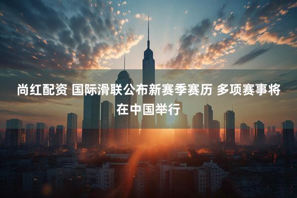 尚红配资 国际滑联公布新赛季赛历 多项赛事将在中国举行