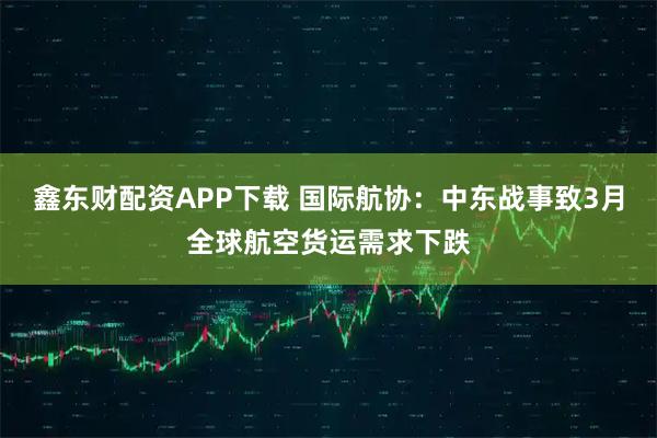 鑫东财配资APP下载 国际航协：中东战事致3月全球航空货运需求下跌