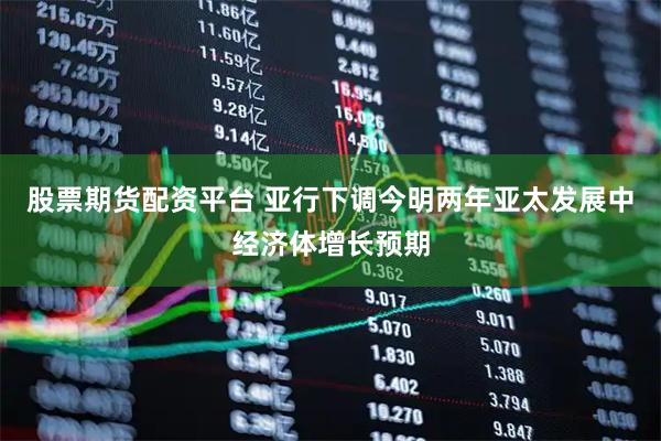 股票期货配资平台 亚行下调今明两年亚太发展中经济体增长预期