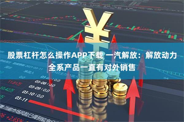 股票杠杆怎么操作APP下载 一汽解放：解放动力全系产品一直有对外销售