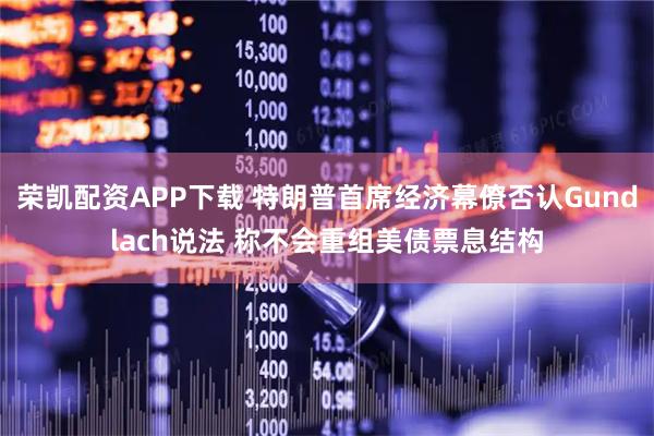 荣凯配资APP下载 特朗普首席经济幕僚否认Gundlach说法 称不会重组美债票息结构