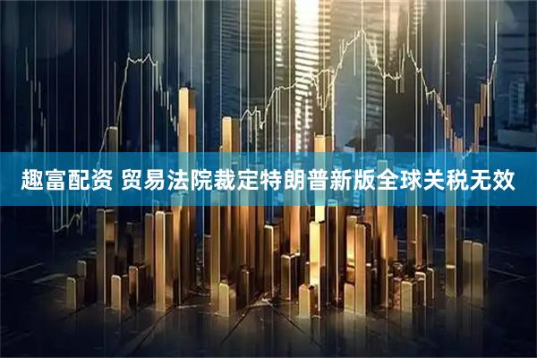 趣富配资 贸易法院裁定特朗普新版全球关税无效