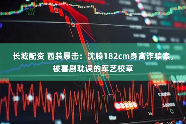 长城配资 西装暴击：沈腾182cm身高诈骗案，被喜剧耽误的军艺校草