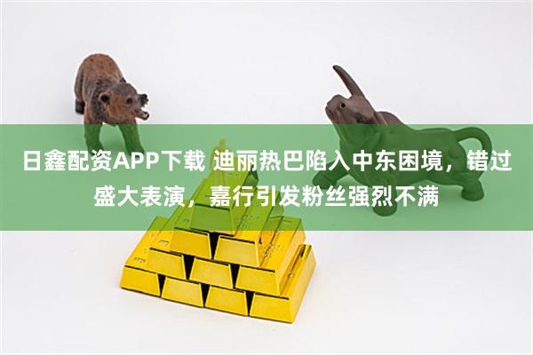 日鑫配资APP下载 迪丽热巴陷入中东困境，错过盛大表演，嘉行引发粉丝强烈不满