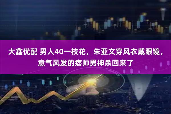 大鑫优配 男人40一枝花，朱亚文穿风衣戴眼镜，意气风发的痞帅男神杀回来了