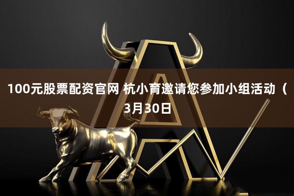 100元股票配资官网 杭小育邀请您参加小组活动（3月30日