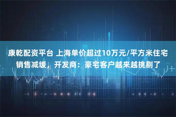 康乾配资平台 上海单价超过10万元/平方米住宅销售减缓，开发商：豪宅客户越来越挑剔了