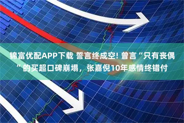 锦富优配APP下载 誓言终成空! 曾言“只有丧偶”的买超口碑崩塌，张嘉倪10年感情终错付