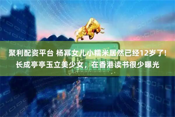 聚利配资平台 杨幂女儿小糯米居然已经12岁了!长成亭亭玉立美少女，在香港读书很少曝光