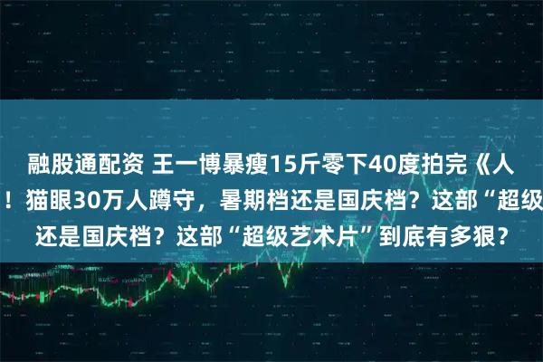 融股通配资 王一博暴瘦15斤零下40度拍完《人·鱼》两年后终于过审！猫眼30万人蹲守，暑期档还是国庆档？这部“超级艺术片”到底有多狠？