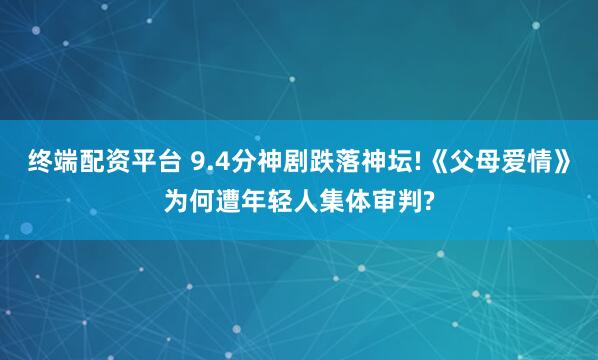终端配资平台 9.4分神剧跌落神坛!《父母爱情》为何遭年轻人集体审判?