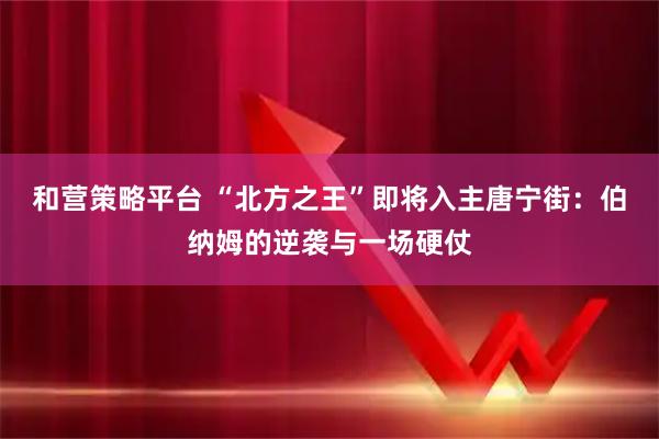 和营策略平台 “北方之王”即将入主唐宁街：伯纳姆的逆袭与一场硬仗
