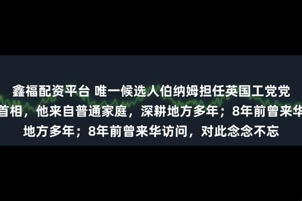 鑫福配资平台 唯一候选人伯纳姆担任英国工党党首，将直接获任英国首相，他来自普通家庭，深耕地方多年；8年前曾来华访问，对此念念不忘