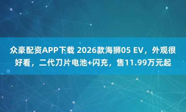 众豪配资APP下载 2026款海狮05 EV，外观很好看，二代刀片电池+闪充，售11.99万元起